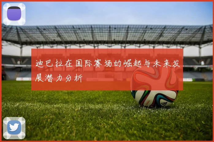 迪巴拉在国际赛场的崛起与未来发展潜力分析