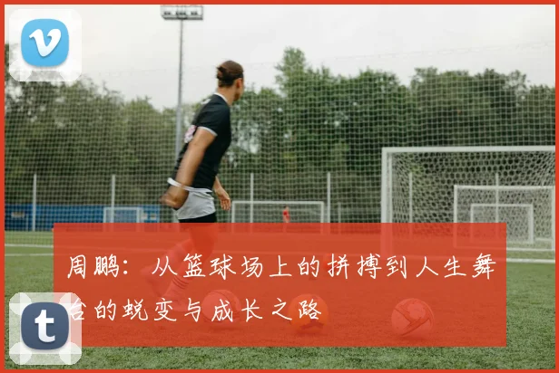 周鹏：从篮球场上的拼搏到人生舞台的蜕变与成长之路