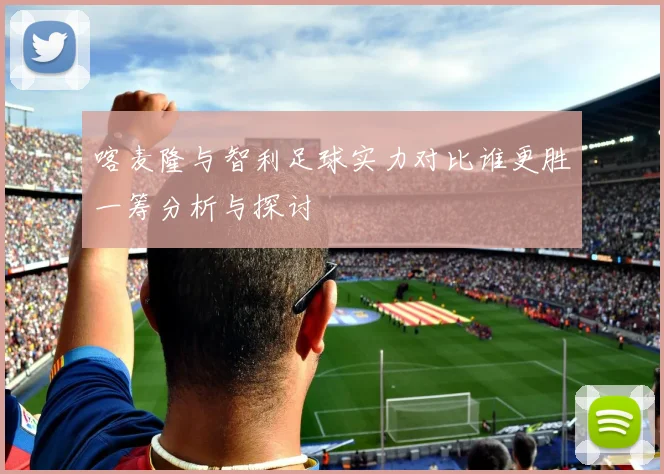 喀麦隆与智利足球实力对比谁更胜一筹分析与探讨