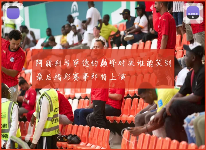 阿赫利与萨德的巅峰对决谁能笑到最后精彩赛事即将上演