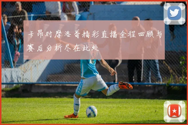 卡昂对摩洛哥精彩直播全程回顾与赛后分析尽在此处