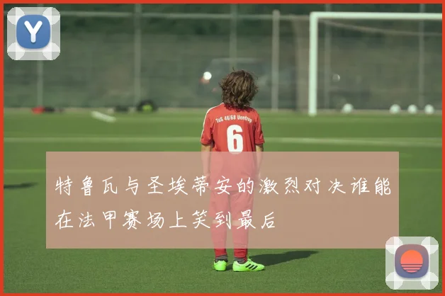 特鲁瓦与圣埃蒂安的激烈对决谁能在法甲赛场上笑到最后