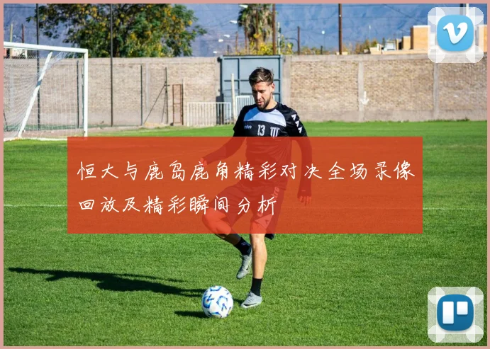 恒大与鹿岛鹿角精彩对决全场录像回放及精彩瞬间分析