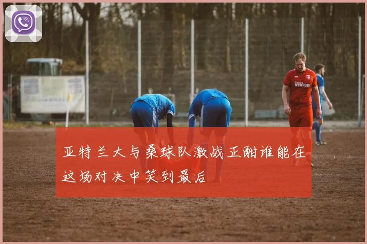 亚特兰大与桑球队激战正酣谁能在这场对决中笑到最后