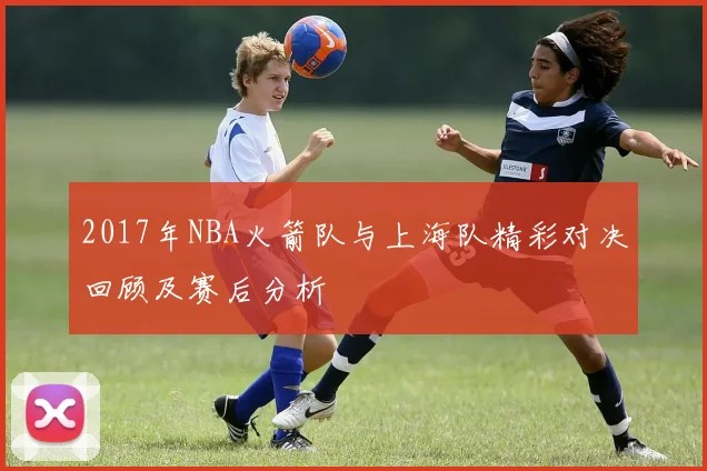 2017年NBA火箭队与上海队精彩对决回顾及赛后分析