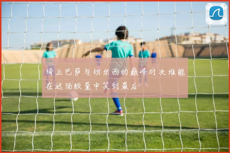 琦玉巴萨与切尔西的巅峰对决谁能在这场较量中笑到最后