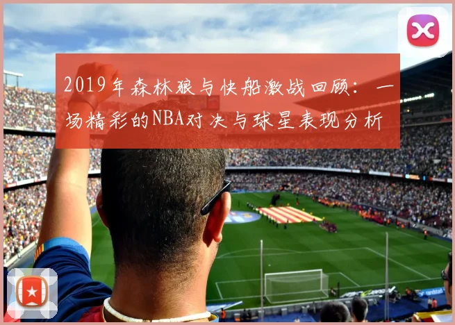 2019年森林狼与快船激战回顾：一场精彩的NBA对决与球星表现分析
