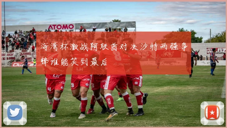 海湾杯激战阿联酋对决沙特两强争锋谁能笑到最后