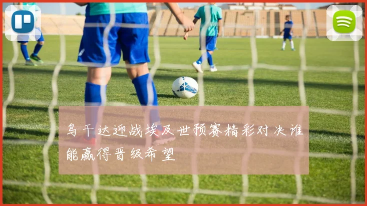 乌干达迎战埃及世预赛精彩对决谁能赢得晋级希望